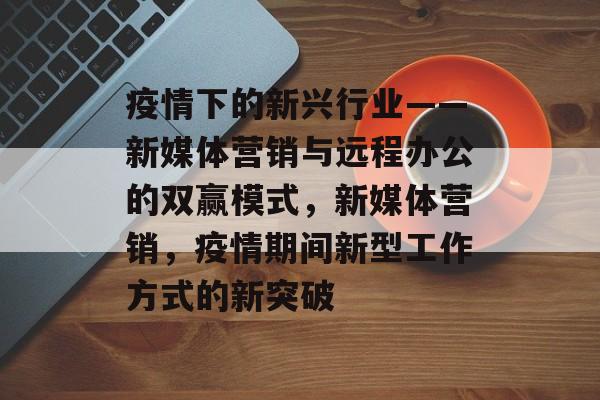 疫情下的新兴行业——新媒体营销与远程办公的双赢模式，新媒体营销，疫情期间新型工作方式的新突破