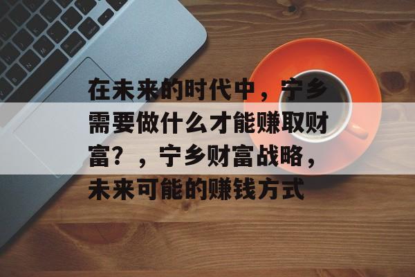 在未来的时代中,宁乡需要做什么才能赚取财富?,宁乡财富战略,未来可能的赚钱方式 在未来的时代中,宁乡需要做什么才能赚取财富?,宁乡财富战略,未来可能的赚钱方式