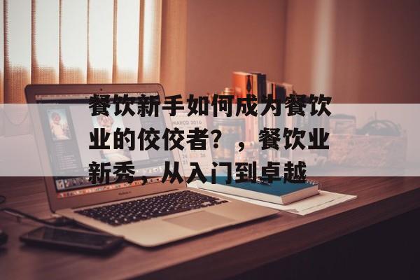 餐饮新手如何成为餐饮业的佼佼者?,餐饮业新秀,从入门到卓越 餐饮新手如何成为餐饮业的佼佼者?,餐饮业新秀,从入门到卓越