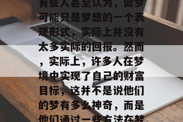 在当今快节奏的社会里,很多人开始怀疑自己的梦想是否真的可行。有些人甚至认为,做梦可能只是梦想的一个表现形式,实际上并没有太多实际的回报。然而,实际上,许多人在梦境中实现了自己的财富目标,这并不是说他们的梦有多么神奇,而是他们通过一些方法在梦境中实现了财富的增长。,实现财富梦想,在梦中达成的实际路径 在当今快节奏的社会里,很多人开始怀疑自己的梦想是否真的可行。有些人甚至认为,做梦可能只是梦想的一个表现形式,实际上并没有太多实际的回报。然而,实际上,许多人在梦境中实现了自己的财富目标,这并不是说他们的梦有多么神奇,而是他们通过一些方法在梦境中实现了财富的增长。,实现财富梦想,在梦中达成的实际路径