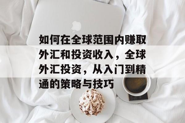 如何在全球范围内赚取外汇和投资收入,全球外汇投资,从入门到精通的策略与技巧 如何在全球范围内赚取外汇和投资收入,全球外汇投资,从入门到精通的策略与技巧
