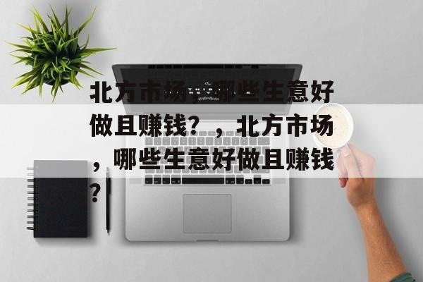 北方市场,哪些生意好做且赚钱?,北方市场,哪些生意好做且赚钱? 北方市场,哪些生意好做且赚钱?,北方市场,哪些生意好做且赚钱?