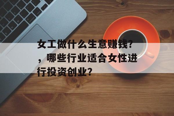 女工做什么生意赚钱?,哪些行业适合女性进行投资创业? 女工做什么生意赚钱?,哪些行业适合女性进行投资创业?