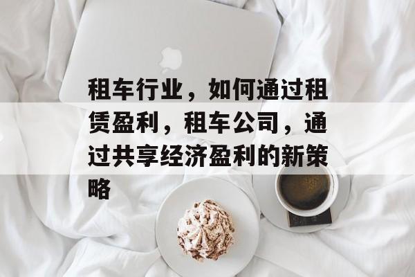 租车行业,如何通过租赁盈利,租车公司,通过共享经济盈利的新策略 租车行业,如何通过租赁盈利,租车公司,通过共享经济盈利的新策略