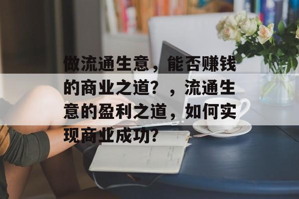 做流通生意,能否赚钱的商业之道?,流通生意的盈利之道,如何实现商业成功? 做流通生意,能否赚钱的商业之道?,流通生意的盈利之道,如何实现商业成功?