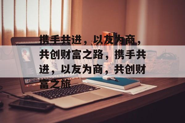 携手共进,以友为商,共创财富之路,携手共进,以友为商,共创财富之旅 携手共进,以友为商,共创财富之路,携手共进,以友为商,共创财富之旅