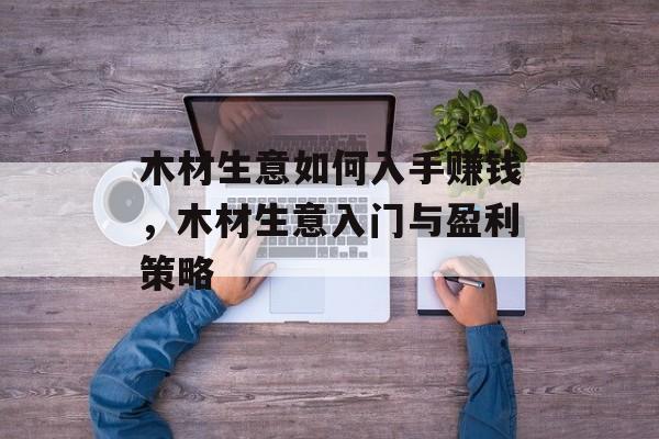 木材生意如何入手赚钱,木材生意入门与盈利策略 木材生意如何入手赚钱,木材生意入门与盈利策略