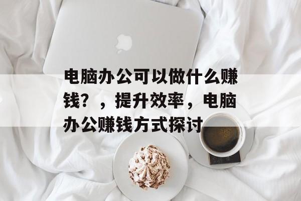 电脑办公可以做什么赚钱？，提升效率，电脑办公赚钱方式探讨