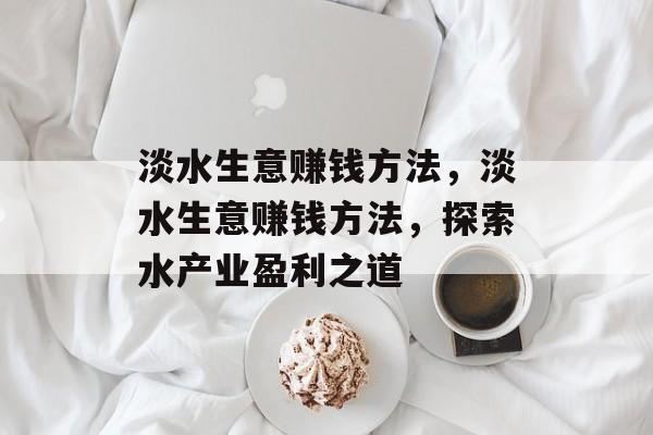 淡水生意赚钱方法,淡水生意赚钱方法,探索水产业盈利之道 淡水生意赚钱方法,淡水生意赚钱方法,探索水产业盈利之道