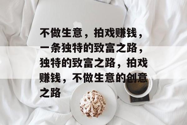 不做生意,拍戏赚钱,一条独特的致富之路,独特的致富之路,拍戏赚钱,不做生意的创意之路 不做生意,拍戏赚钱,一条独特的致富之路,独特的致富之路,拍戏赚钱,不做生意的创意之路