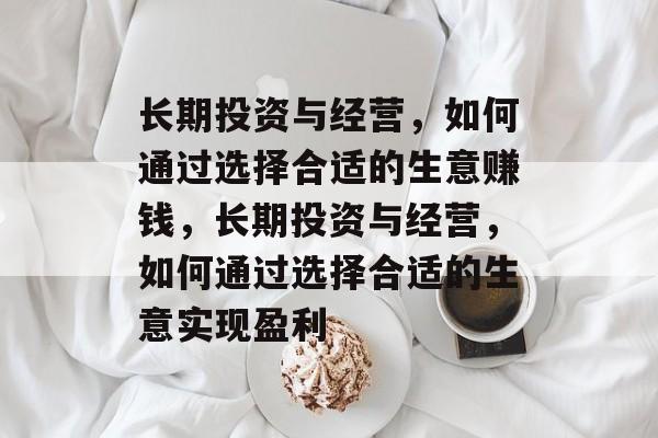 长期投资与经营,如何通过选择合适的生意赚钱,长期投资与经营,如何通过选择合适的生意实现盈利 长期投资与经营,如何通过选择合适的生意赚钱,长期投资与经营,如何通过选择合适的生意实现盈利