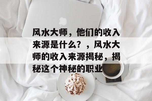风水大师,他们的收入来源是什么?,风水大师的收入来源揭秘,揭秘这个神秘的职业 风水大师,他们的收入来源是什么?,风水大师的收入来源揭秘,揭秘这个神秘的职业