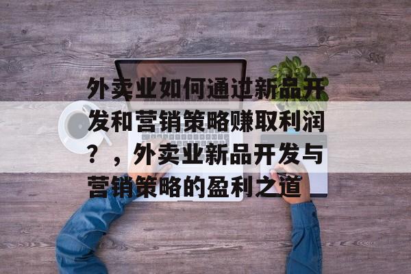 外卖业如何通过新品开发和营销策略赚取利润?,外卖业新品开发与营销策略的盈利之道 外卖业如何通过新品开发和营销策略赚取利润?,外卖业新品开发与营销策略的盈利之道