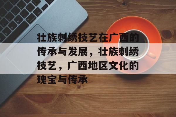 壮族刺绣技艺在广西的传承与发展,壮族刺绣技艺,广西地区文化的瑰宝与传承 壮族刺绣技艺在广西的传承与发展,壮族刺绣技艺,广西地区文化的瑰宝与传承
