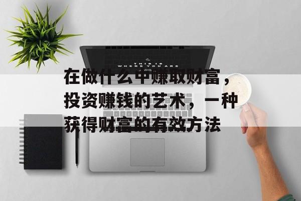 在做什么中赚取财富,投资赚钱的艺术,一种获得财富的有效方法 在做什么中赚取财富,投资赚钱的艺术,一种获得财富的有效方法