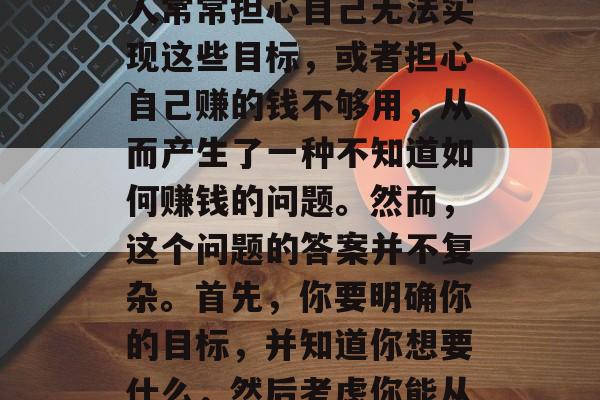 在当今社会中,我们每个人都有自己的生活和目标,追求的不仅仅是物质财富的积累。许多人常常担心自己无法实现这些目标,或者担心自己赚的钱不够用,从而产生了一种不知道如何赚钱的问题。然而,这个问题的答案并不复杂。首先,你要明确你的目标,并知道你想要什么,然后考虑你能从哪些方式获得收入。,清晰的目标与合理的职业规划,赚钱的关键要素 在当今社会中,我们每个人都有自己的生活和目标,追求的不仅仅是物质财富的积累。许多人常常担心自己无法实现这些目标,或者担心自己赚的钱不够用,从而产生了一种不知道如何赚钱的问题。然而,这个问题的答案并不复杂。首先,你要明确你的目标,并知道你想要什么,然后考虑你能从哪些方式获得收入。,清晰的目标与合理的职业规划,赚钱的关键要素