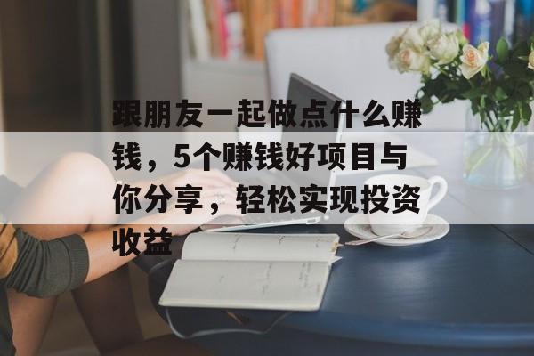 跟朋友一起做点什么赚钱,5个赚钱好项目与你分享,轻松实现投资收益 跟朋友一起做点什么赚钱,5个赚钱好项目与你分享,轻松实现投资收益