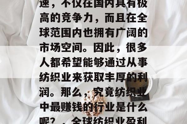 纺织行业近年来发展迅速,不仅在国内具有极高的竞争力,而且在全球范围内也拥有广阔的市场空间。因此,很多人都希望能够通过从事纺织业来获取丰厚的利润。那么,究竟纺织业中最赚钱的行业是什么呢?,全球纺织业盈利最丰厚的行业分析 纺织行业近年来发展迅速,不仅在国内具有极高的竞争力,而且在全球范围内也拥有广阔的市场空间。因此,很多人都希望能够通过从事纺织业来获取丰厚的利润。那么,究竟纺织业中最赚钱的行业是什么呢?,全球纺织业盈利最丰厚的行业分析