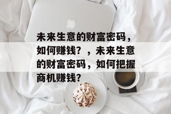 未来生意的财富密码,如何赚钱?,未来生意的财富密码,如何把握商机赚钱? 未来生意的财富密码,如何赚钱?,未来生意的财富密码,如何把握商机赚钱?
