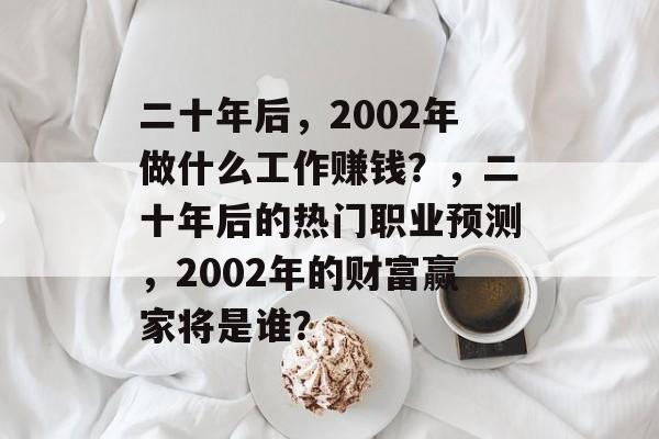 二十年后,2002年做什么工作赚钱?,二十年后的热门职业预测,2002年的财富赢家将是谁? 二十年后,2002年做什么工作赚钱?,二十年后的热门职业预测,2002年的财富赢家将是谁?