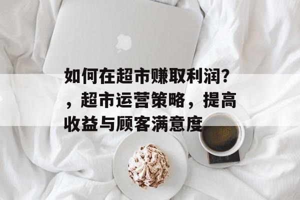 如何在超市赚取利润?,超市运营策略,提高收益与顾客满意度 如何在超市赚取利润?,超市运营策略,提高收益与顾客满意度