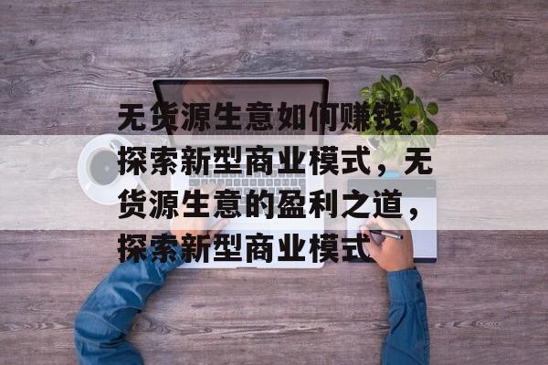 无货源生意如何赚钱,探索新型商业模式,无货源生意的盈利之道,探索新型商业模式 无货源生意如何赚钱,探索新型商业模式,无货源生意的盈利之道,探索新型商业模式