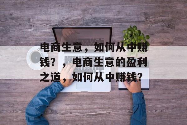 电商生意,如何从中赚钱?,电商生意的盈利之道,如何从中赚钱? 电商生意,如何从中赚钱?,电商生意的盈利之道,如何从中赚钱?