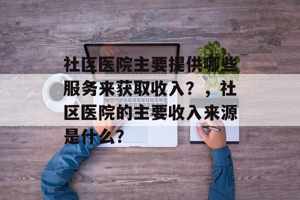 社区医院主要提供哪些服务来获取收入?,社区医院的主要收入来源是什么? 社区医院主要提供哪些服务来获取收入?,社区医院的主要收入来源是什么?