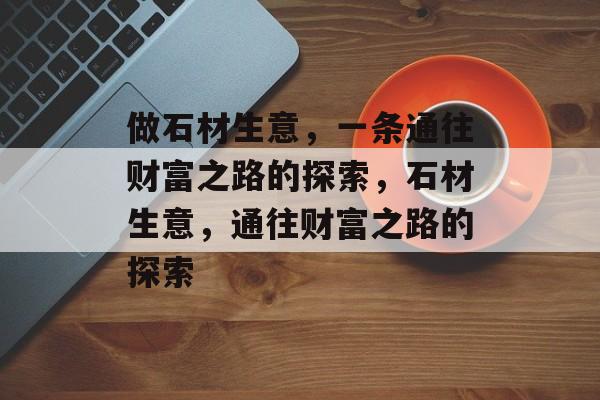 做石材生意,一条通往财富之路的探索,石材生意,通往财富之路的探索 做石材生意,一条通往财富之路的探索,石材生意,通往财富之路的探索