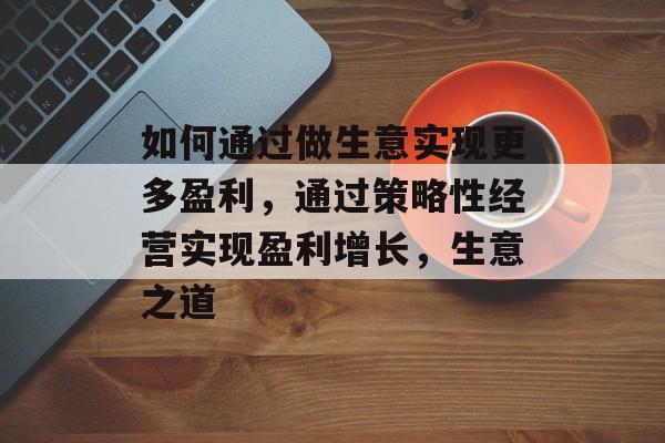 如何通过做生意实现更多盈利,通过策略性经营实现盈利增长,生意之道 如何通过做生意实现更多盈利,通过策略性经营实现盈利增长,生意之道