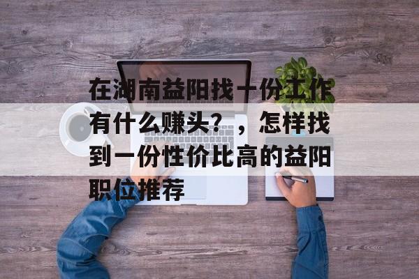 在湖南益阳找一份工作有什么赚头?,怎样找到一份性价比高的益阳职位推荐 在湖南益阳找一份工作有什么赚头?,怎样找到一份性价比高的益阳职位推荐