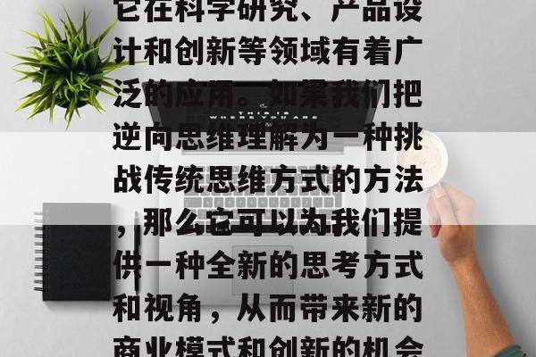 逆向思维,这个词在商业领域中并不常见,但它在科学研究、产品设计和创新等领域有着广泛的应用。如果我们把逆向思维理解为一种挑战传统思维方式的方法,那么它可以为我们提供一种全新的思考方式和视角,从而带来新的商业模式和创新的机会。,逆向思维,打开商业模式与创新的新门 逆向思维,这个词在商业领域中并不常见,但它在科学研究、产品设计和创新等领域有着广泛的应用。如果我们把逆向思维理解为一种挑战传统思维方式的方法,那么它可以为我们提供一种全新的思考方式和视角,从而带来新的商业模式和创新的机会。,逆向思维,打开商业模式与创新的新门
