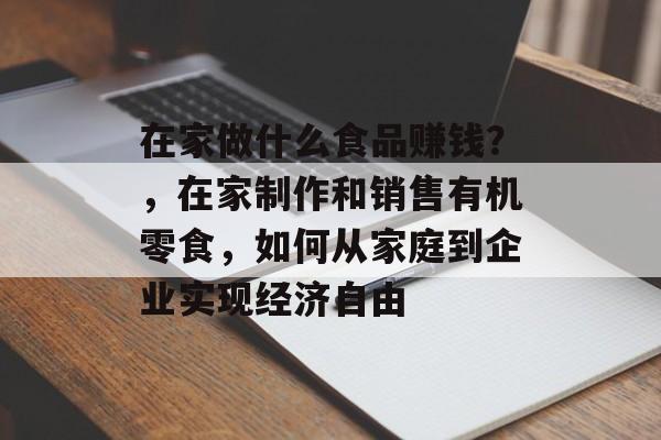 在家做什么食品赚钱？，在家制作和销售有机零食，如何从家庭到企业实现经济自由
