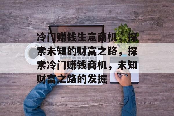 冷门赚钱生意商机,探索未知的财富之路,探索冷门赚钱商机,未知财富之路的发掘 冷门赚钱生意商机,探索未知的财富之路,探索冷门赚钱商机,未知财富之路的发掘