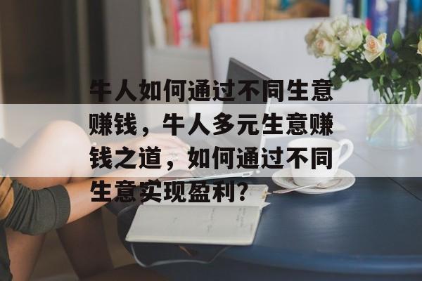 牛人如何通过不同生意赚钱,牛人多元生意赚钱之道,如何通过不同生意实现盈利? 牛人如何通过不同生意赚钱,牛人多元生意赚钱之道,如何通过不同生意实现盈利?