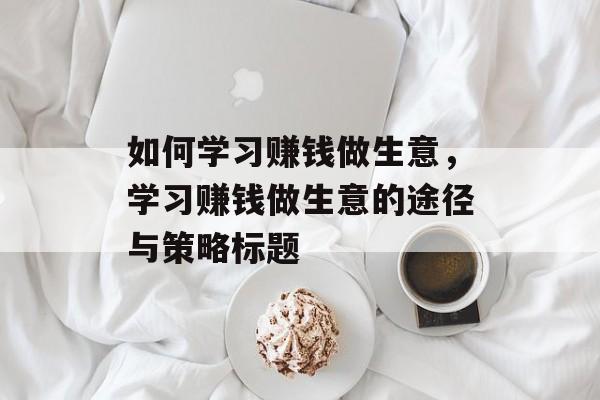 如何学习赚钱做生意,学习赚钱做生意的途径与策略标题 如何学习赚钱做生意,学习赚钱做生意的途径与策略标题