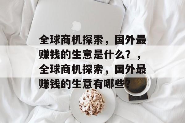 全球商机探索,国外最赚钱的生意是什么?,全球商机探索,国外最赚钱的生意有哪些? 全球商机探索,国外最赚钱的生意是什么?,全球商机探索,国外最赚钱的生意有哪些?