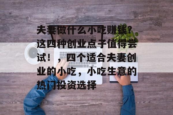 夫妻做什么小吃赚钱?这四种创业点子值得尝试!,四个适合夫妻创业的小吃,小吃生意的热门投资选择 夫妻做什么小吃赚钱?这四种创业点子值得尝试!,四个适合夫妻创业的小吃,小吃生意的热门投资选择