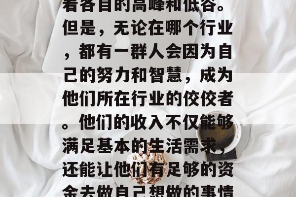 在当今这个高度竞争的社会中,各行各业都有着各自的高峰和低谷。但是,无论在哪个行业,都有一群人会因为自己的努力和智慧,成为他们所在行业的佼佼者。他们的收入不仅能够满足基本的生活需求,还能让他们有足够的资金去做自己想做的事情。,各行各业的佼佼者,他们是怎样的人? 在当今这个高度竞争的社会中,各行各业都有着各自的高峰和低谷。但是,无论在哪个行业,都有一群人会因为自己的努力和智慧,成为他们所在行业的佼佼者。他们的收入不仅能够满足基本的生活需求,还能让他们有足够的资金去做自己想做的事情。,各行各业的佼佼者,他们是怎样的人?