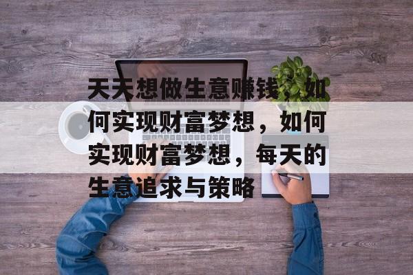 天天想做生意赚钱,如何实现财富梦想,如何实现财富梦想,每天的生意追求与策略 天天想做生意赚钱,如何实现财富梦想,如何实现财富梦想,每天的生意追求与策略