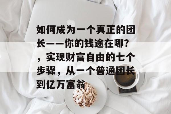 如何成为一个真正的团长——你的钱途在哪?,实现财富自由的七个步骤,从一个普通团长到亿万富翁 如何成为一个真正的团长——你的钱途在哪?,实现财富自由的七个步骤,从一个普通团长到亿万富翁