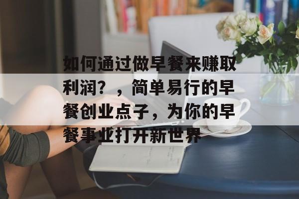 如何通过做早餐来赚取利润?,简单易行的早餐创业点子,为你的早餐事业打开新世界 如何通过做早餐来赚取利润?,简单易行的早餐创业点子,为你的早餐事业打开新世界