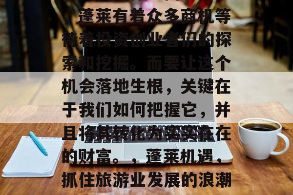 蓬莱的经济发展一直引人关注。作为仙境之地,蓬莱有着众多商机等待着投资创业者们的探索和挖掘。而要让这个机会落地生根,关键在于我们如何把握它,并且将其转化为实实在在的财富。,蓬莱机遇,抓住旅游业发展的浪潮,实现创业与成功的双赢 蓬莱的经济发展一直引人关注。作为仙境之地,蓬莱有着众多商机等待着投资创业者们的探索和挖掘。而要让这个机会落地生根,关键在于我们如何把握它,并且将其转化为实实在在的财富。,蓬莱机遇,抓住旅游业发展的浪潮,实现创业与成功的双赢
