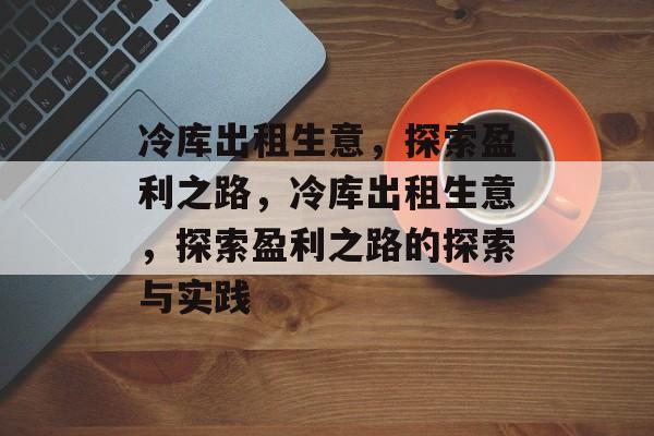 冷库出租生意,探索盈利之路,冷库出租生意,探索盈利之路的探索与实践 冷库出租生意,探索盈利之路,冷库出租生意,探索盈利之路的探索与实践