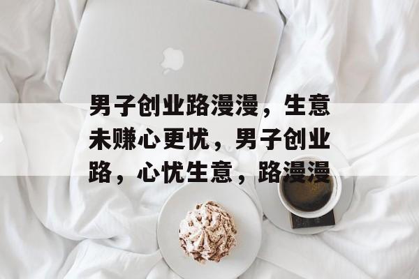 男子创业路漫漫，生意未赚心更忧，男子创业路，心忧生意，路漫漫