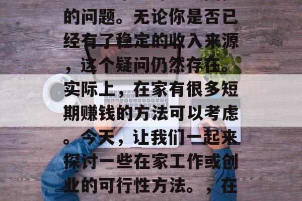 在家做什么短期赚钱?这是一个让许多人困扰的问题。无论你是否已经有了稳定的收入来源,这个疑问仍然存在。实际上,在家有很多短期赚钱的方法可以考虑。今天,让我们一起来探讨一些在家工作或创业的可行性方法。,在家工作和创业,可行性的选择 在家做什么短期赚钱?这是一个让许多人困扰的问题。无论你是否已经有了稳定的收入来源,这个疑问仍然存在。实际上,在家有很多短期赚钱的方法可以考虑。今天,让我们一起来探讨一些在家工作或创业的可行性方法。,在家工作和创业,可行性的选择