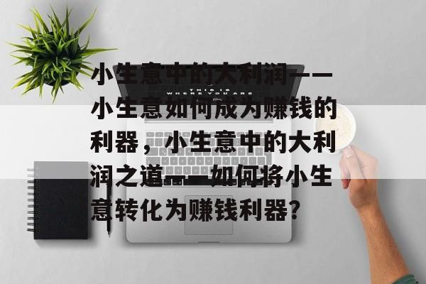 小生意中的大利润——小生意如何成为赚钱的利器,小生意中的大利润之道——如何将小生意转化为赚钱利器? 小生意中的大利润——小生意如何成为赚钱的利器,小生意中的大利润之道——如何将小生意转化为赚钱利器?