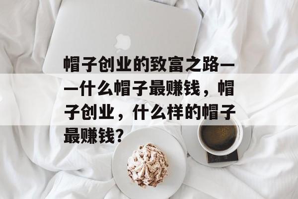 帽子创业的致富之路——什么帽子最赚钱,帽子创业,什么样的帽子最赚钱? 帽子创业的致富之路——什么帽子最赚钱,帽子创业,什么样的帽子最赚钱?