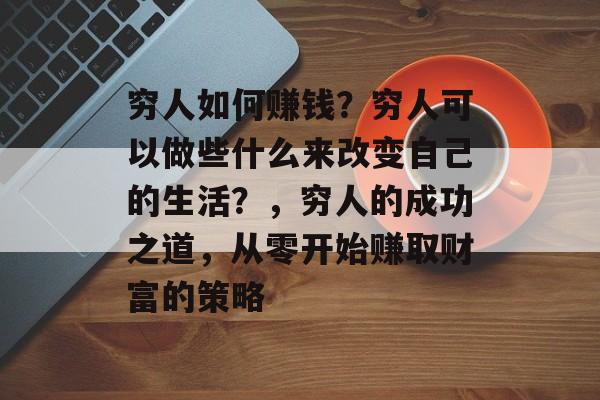 穷人如何赚钱?穷人可以做些什么来改变自己的生活?,穷人的成功之道,从零开始赚取财富的策略 穷人如何赚钱?穷人可以做些什么来改变自己的生活?,穷人的成功之道,从零开始赚取财富的策略