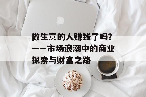 做生意的人赚钱了吗?——市场浪潮中的商业探索与财富之路 做生意的人赚钱了吗?——市场浪潮中的商业探索与财富之路